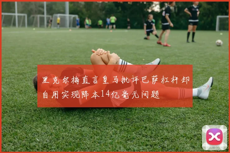 里克尔梅直言皇马批评巴萨杠杆却自用实现降本14亿毫无问题