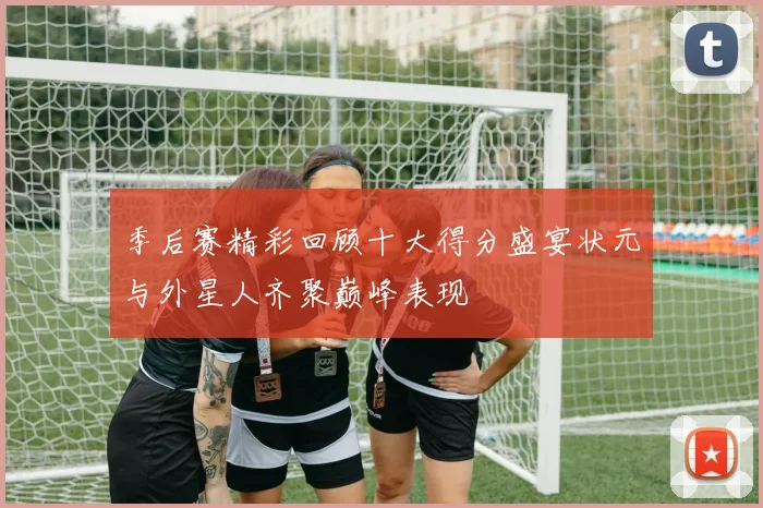 季后赛精彩回顾十大得分盛宴状元与外星人齐聚巅峰表现