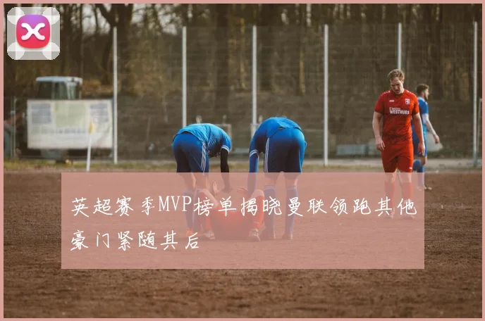 英超赛季MVP榜单揭晓曼联领跑其他豪门紧随其后