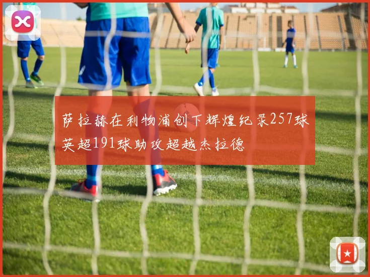 萨拉赫在利物浦创下辉煌纪录257球英超191球助攻超越杰拉德