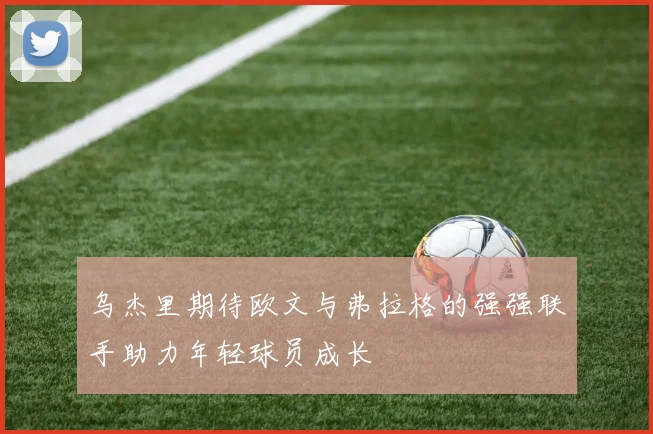 乌杰里期待欧文与弗拉格的强强联手助力年轻球员成长