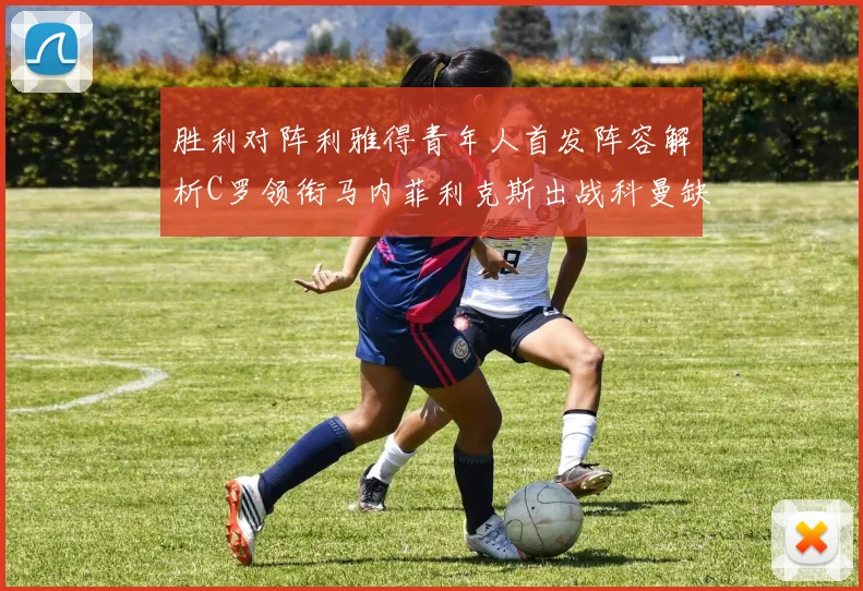 胜利对阵利雅得青年人首发阵容解析C罗领衔马内菲利克斯出战科曼缺席