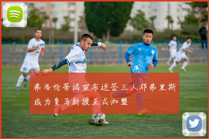 弗洛伦蒂诺宣布连签三人邓弗里斯成为皇马新援正式加盟