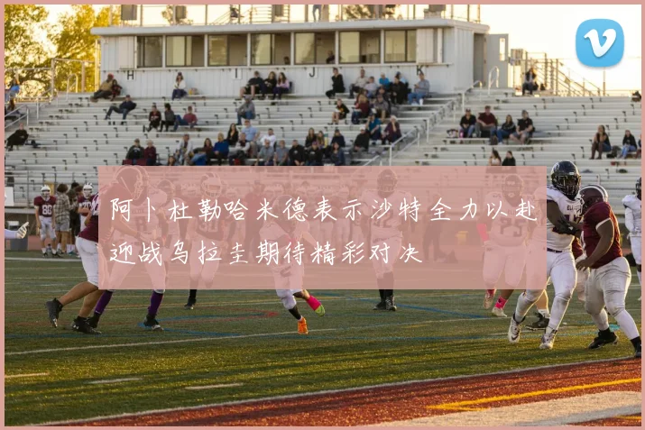 阿卜杜勒哈米德表示沙特全力以赴迎战乌拉圭期待精彩对决