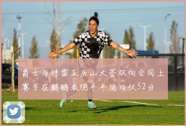 爵士与特雷亚历山大签双向合同上赛季在鹈鹕表现平平场均仅52分