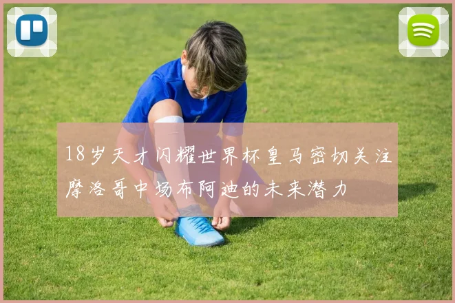 18岁天才闪耀世界杯皇马密切关注摩洛哥中场布阿迪的未来潜力