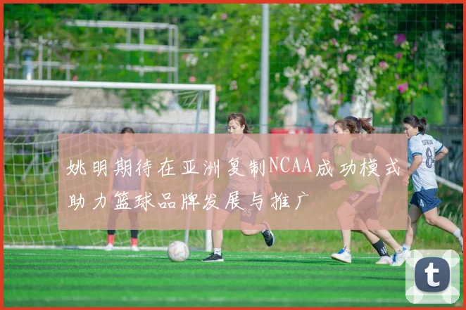 姚明期待在亚洲复制NCAA成功模式助力篮球品牌发展与推广