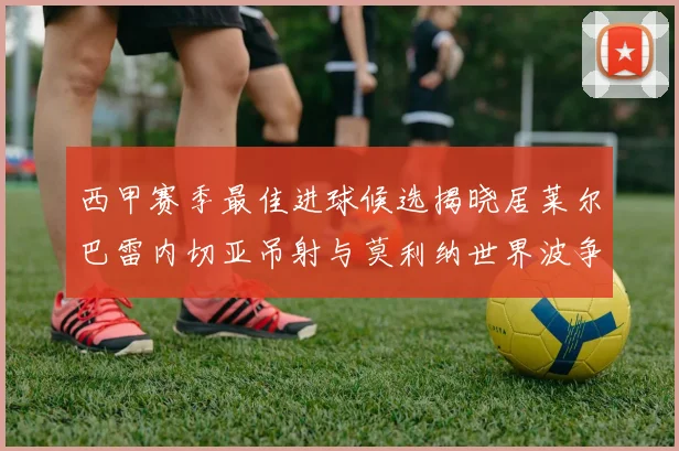 西甲赛季最佳进球候选揭晓居莱尔巴雷内切亚吊射与莫利纳世界波争辉