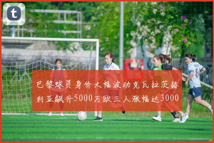 巴黎球员身价大幅波动克瓦拉茨赫利亚飙升5000万欧三人涨幅达3000万欧