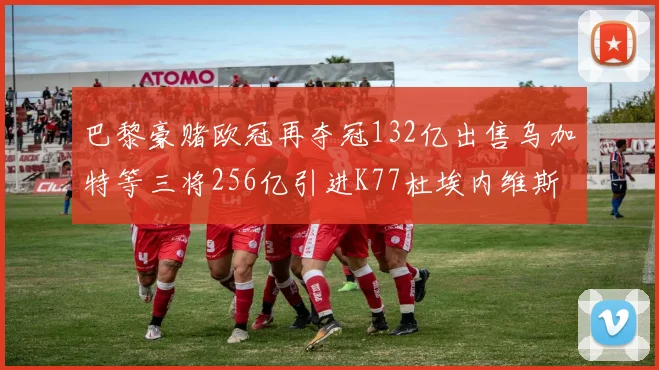 巴黎豪赌欧冠再夺冠132亿出售乌加特等三将256亿引进K77杜埃内维斯等五名新援